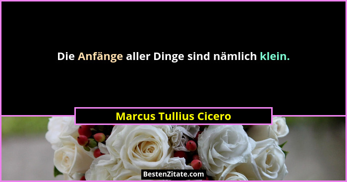 Die Anfänge aller Dinge sind nämlich klein.... - Marcus Tullius Cicero