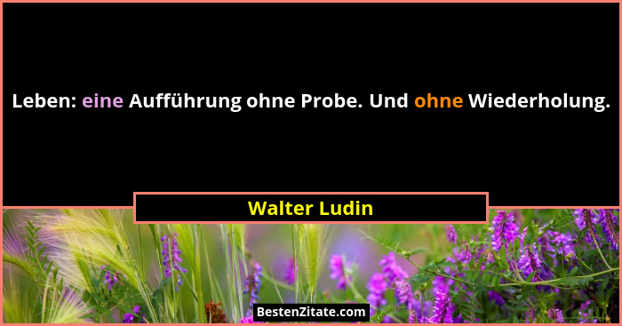 Leben: eine Aufführung ohne Probe. Und ohne Wiederholung.... - Walter Ludin