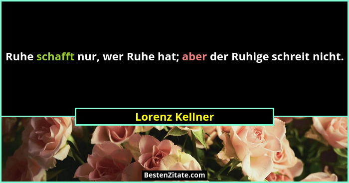 Ruhe schafft nur, wer Ruhe hat; aber der Ruhige schreit nicht.... - Lorenz Kellner