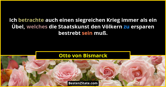 Ich betrachte auch einen siegreichen Krieg immer als ein Übel, welches die Staatskunst den Völkern zu ersparen bestrebt sein muß.... - Otto von Bismarck