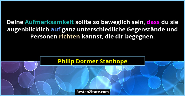 Deine Aufmerksamkeit sollte so beweglich sein, dass du sie augenblicklich auf ganz unterschiedliche Gegenstände und Personen... - Philip Dormer Stanhope