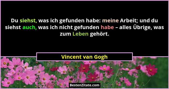Du siehst, was ich gefunden habe: meine Arbeit; und du siehst auch, was ich nicht gefunden habe – alles Übrige, was zum Leben gehör... - Vincent van Gogh