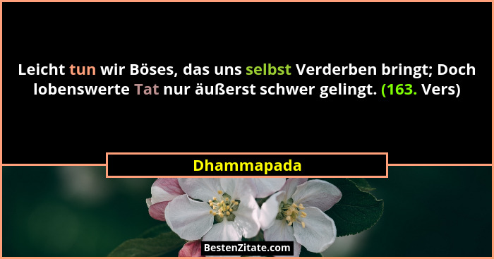 Leicht tun wir Böses, das uns selbst Verderben bringt; Doch lobenswerte Tat nur äußerst schwer gelingt. (163. Vers)... - Dhammapada