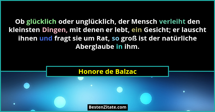 Ob glücklich oder unglücklich, der Mensch verleiht den kleinsten Dingen, mit denen er lebt, ein Gesicht; er lauscht ihnen und fragt... - Honore de Balzac