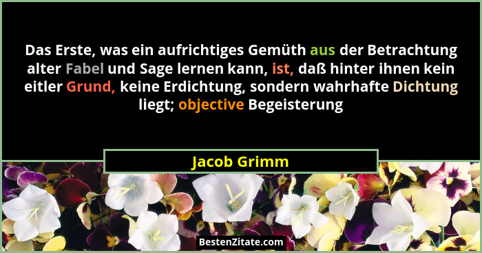 Das Erste, was ein aufrichtiges Gemüth aus der Betrachtung alter Fabel und Sage lernen kann, ist, daß hinter ihnen kein eitler Grund, ke... - Jacob Grimm