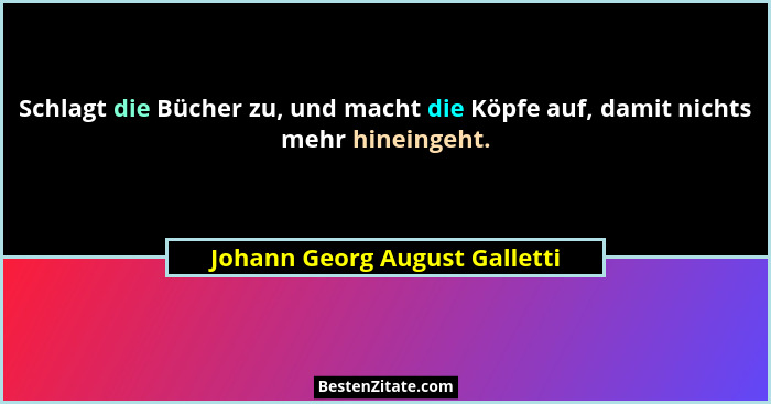 Schlagt die Bücher zu, und macht die Köpfe auf, damit nichts mehr hineingeht.... - Johann Georg August Galletti