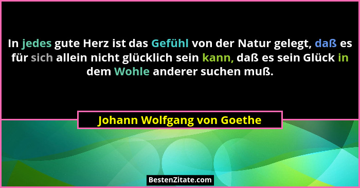 In jedes gute Herz ist das Gefühl von der Natur gelegt, daß es für sich allein nicht glücklich sein kann, daß es sein Glü... - Johann Wolfgang von Goethe