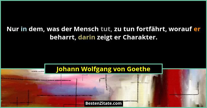 Nur in dem, was der Mensch tut, zu tun fortfährt, worauf er beharrt, darin zeigt er Charakter.... - Johann Wolfgang von Goethe