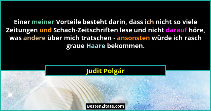 Einer meiner Vorteile besteht darin, dass ich nicht so viele Zeitungen und Schach-Zeitschriften lese und nicht darauf höre, was andere... - Judit Polgár