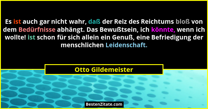 Es ist auch gar nicht wahr, daß der Reiz des Reichtums bloß von dem Bedürfnisse abhängt. Das Bewußtsein, ich könnte, wenn ich woll... - Otto Gildemeister