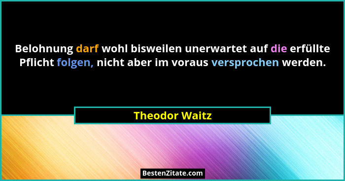 Belohnung darf wohl bisweilen unerwartet auf die erfüllte Pflicht folgen, nicht aber im voraus versprochen werden.... - Theodor Waitz