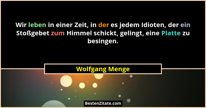 Wir leben in einer Zeit, in der es jedem Idioten, der ein Stoßgebet zum Himmel schickt, gelingt, eine Platte zu besingen.... - Wolfgang Menge