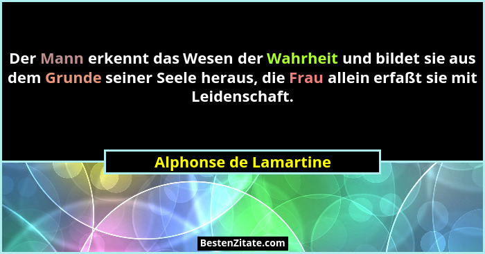Der Mann erkennt das Wesen der Wahrheit und bildet sie aus dem Grunde seiner Seele heraus, die Frau allein erfaßt sie mit Leid... - Alphonse de Lamartine