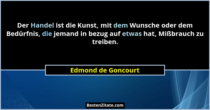 Der Handel ist die Kunst, mit dem Wunsche oder dem Bedürfnis, die jemand in bezug auf etwas hat, Mißbrauch zu treiben.... - Edmond de Goncourt