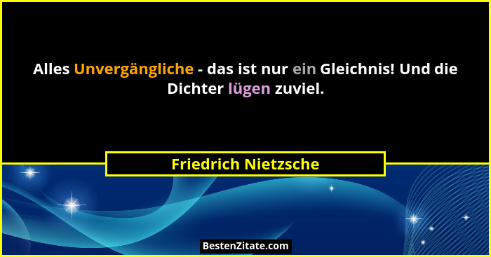 Alles Unvergängliche - das ist nur ein Gleichnis! Und die Dichter lügen zuviel.... - Friedrich Nietzsche