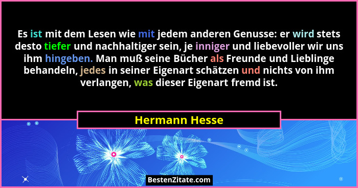 Es ist mit dem Lesen wie mit jedem anderen Genusse: er wird stets desto tiefer und nachhaltiger sein, je inniger und liebevoller wir u... - Hermann Hesse