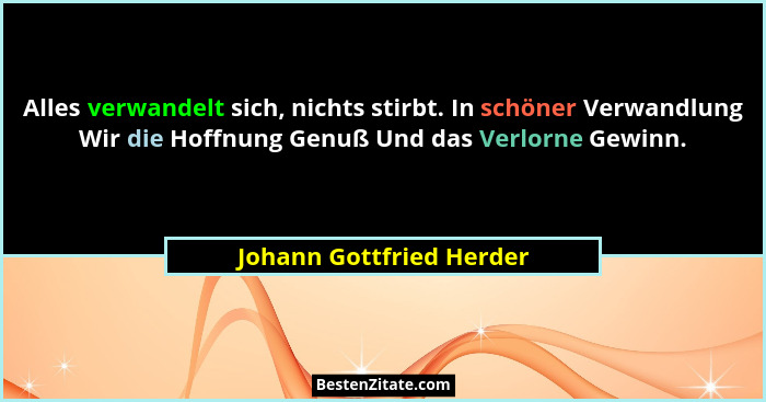 Alles verwandelt sich, nichts stirbt. In schöner Verwandlung Wir die Hoffnung Genuß Und das Verlorne Gewinn.... - Johann Gottfried Herder