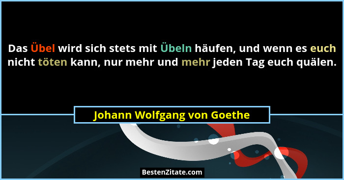 Das Übel wird sich stets mit Übeln häufen, und wenn es euch nicht töten kann, nur mehr und mehr jeden Tag euch quälen.... - Johann Wolfgang von Goethe