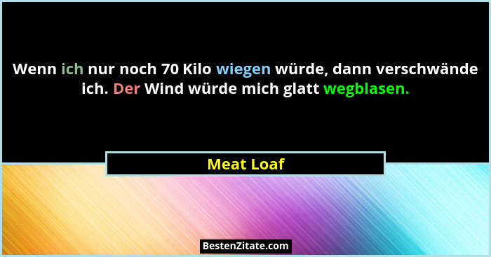Wenn ich nur noch 70 Kilo wiegen würde, dann verschwände ich. Der Wind würde mich glatt wegblasen.... - Meat Loaf