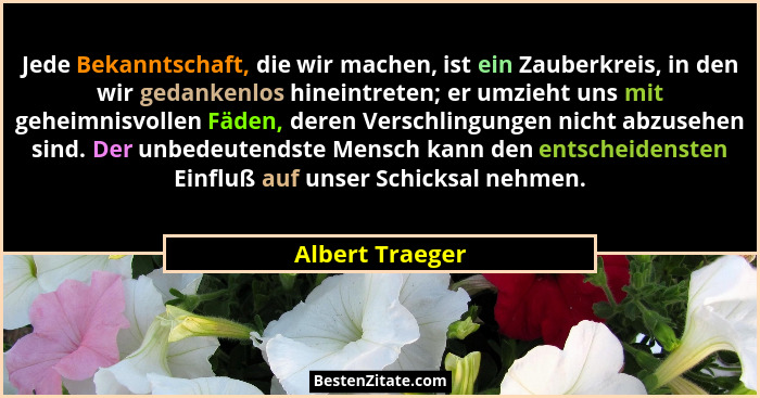 Jede Bekanntschaft, die wir machen, ist ein Zauberkreis, in den wir gedankenlos hineintreten; er umzieht uns mit geheimnisvollen Fäde... - Albert Traeger