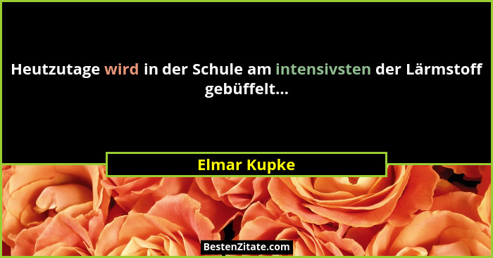 Heutzutage wird in der Schule am intensivsten der Lärmstoff gebüffelt...... - Elmar Kupke