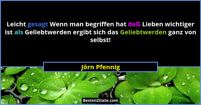 Leicht gesagt Wenn man begriffen hat daß Lieben wichtiger ist als Geliebtwerden ergibt sich das Geliebtwerden ganz von selbst!... - Jörn Pfennig