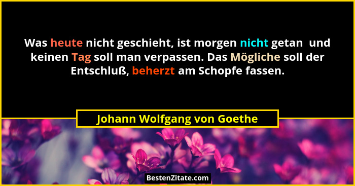 Was heute nicht geschieht, ist morgen nicht getan  und keinen Tag soll man verpassen. Das Mögliche soll der Entschluß, be... - Johann Wolfgang von Goethe
