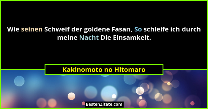 Wie seinen Schweif der goldene Fasan, So schleife ich durch meine Nacht Die Einsamkeit.... - Kakinomoto no Hitomaro