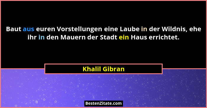 Baut aus euren Vorstellungen eine Laube in der Wildnis, ehe ihr in den Mauern der Stadt ein Haus errichtet.... - Khalil Gibran