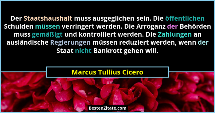 Der Staatshaushalt muss ausgeglichen sein. Die öffentlichen Schulden müssen verringert werden. Die Arroganz der Behörden muss... - Marcus Tullius Cicero