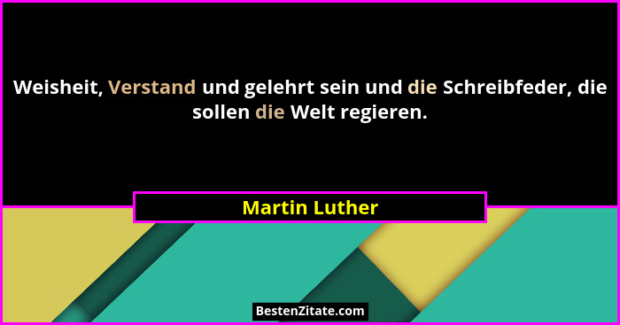 Weisheit, Verstand und gelehrt sein und die Schreibfeder, die sollen die Welt regieren.... - Martin Luther