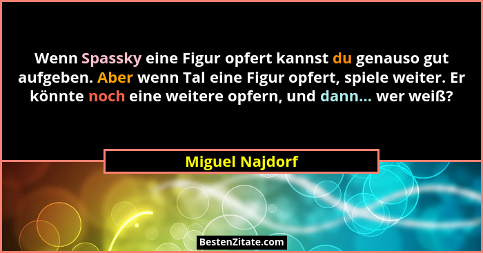 Wenn Spassky eine Figur opfert kannst du genauso gut aufgeben. Aber wenn Tal eine Figur opfert, spiele weiter. Er könnte noch eine we... - Miguel Najdorf