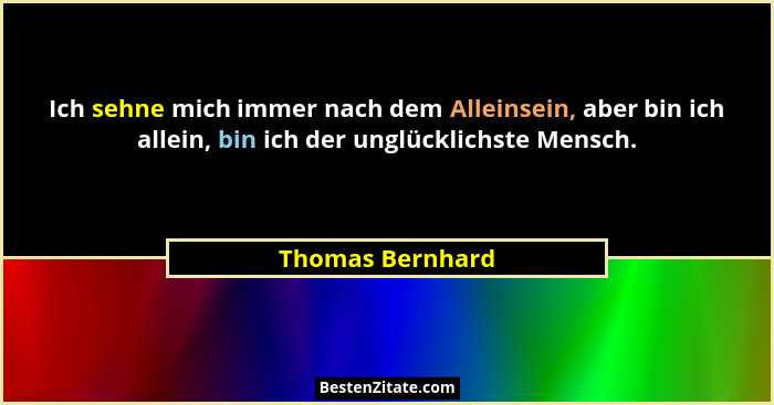 Ich sehne mich immer nach dem Alleinsein, aber bin ich allein, bin ich der unglücklichste Mensch.... - Thomas Bernhard
