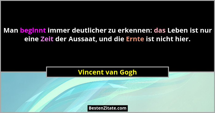 Man beginnt immer deutlicher zu erkennen: das Leben ist nur eine Zeit der Aussaat, und die Ernte ist nicht hier.... - Vincent van Gogh
