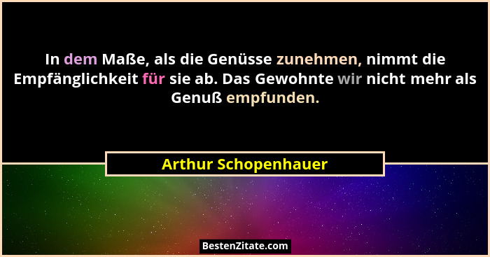 In dem Maße, als die Genüsse zunehmen, nimmt die Empfänglichkeit für sie ab. Das Gewohnte wir nicht mehr als Genuß empfunden.... - Arthur Schopenhauer