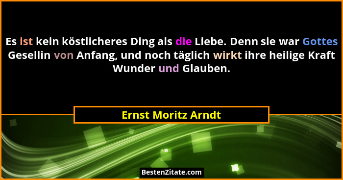 Es ist kein köstlicheres Ding als die Liebe. Denn sie war Gottes Gesellin von Anfang, und noch täglich wirkt ihre heilige Kraft W... - Ernst Moritz Arndt