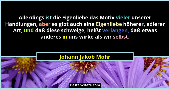 Allerdings ist die Eigenliebe das Motiv vieler unserer Handlungen, aber es gibt auch eine Eigenliebe höherer, edlerer Art, und daß... - Johann Jakob Mohr