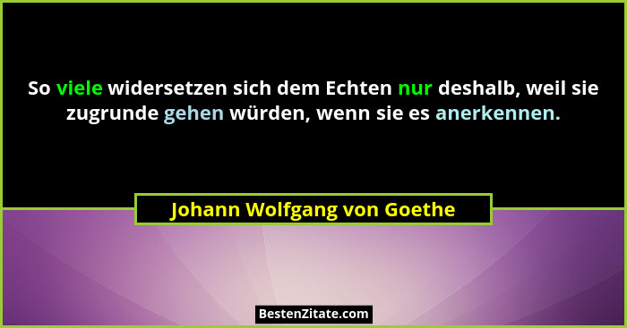 So viele widersetzen sich dem Echten nur deshalb, weil sie zugrunde gehen würden, wenn sie es anerkennen.... - Johann Wolfgang von Goethe