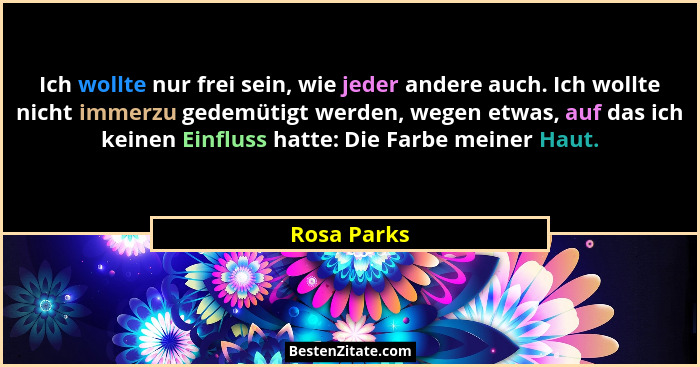 Ich wollte nur frei sein, wie jeder andere auch. Ich wollte nicht immerzu gedemütigt werden, wegen etwas, auf das ich keinen Einfluss hat... - Rosa Parks