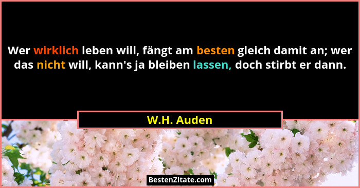 Wer wirklich leben will, fängt am besten gleich damit an; wer das nicht will, kann's ja bleiben lassen, doch stirbt er dann.... - W.H. Auden
