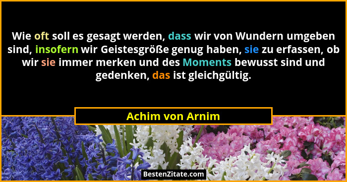 Wie oft soll es gesagt werden, dass wir von Wundern umgeben sind, insofern wir Geistesgröße genug haben, sie zu erfassen, ob wir sie... - Achim von Arnim