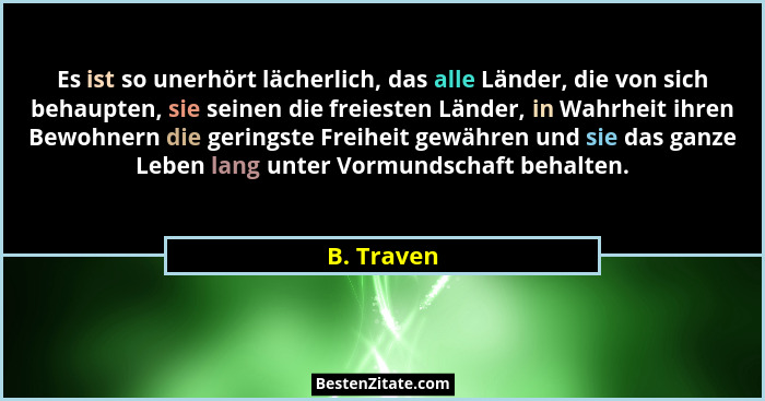 Es ist so unerhört lächerlich, das alle Länder, die von sich behaupten, sie seinen die freiesten Länder, in Wahrheit ihren Bewohnern die g... - B. Traven