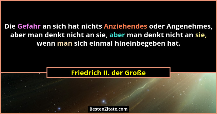Die Gefahr an sich hat nichts Anziehendes oder Angenehmes, aber man denkt nicht an sie, aber man denkt nicht an sie, wenn ma... - Friedrich II. der Große