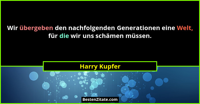 Wir übergeben den nachfolgenden Generationen eine Welt, für die wir uns schämen müssen.... - Harry Kupfer