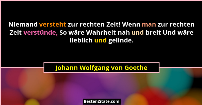 Niemand versteht zur rechten Zeit! Wenn man zur rechten Zeit verstünde, So wäre Wahrheit nah und breit Und wäre lieblich... - Johann Wolfgang von Goethe