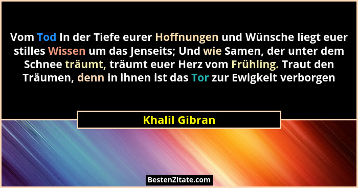 Vom Tod In der Tiefe eurer Hoffnungen und Wünsche liegt euer stilles Wissen um das Jenseits; Und wie Samen, der unter dem Schnee träum... - Khalil Gibran