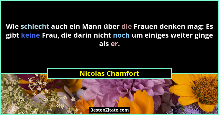 Wie schlecht auch ein Mann über die Frauen denken mag: Es gibt keine Frau, die darin nicht noch um einiges weiter ginge als er.... - Nicolas Chamfort