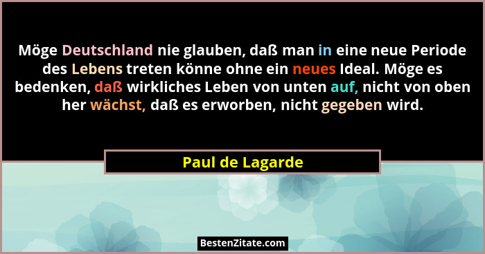 Möge Deutschland nie glauben, daß man in eine neue Periode des Lebens treten könne ohne ein neues Ideal. Möge es bedenken, daß wirkl... - Paul de Lagarde