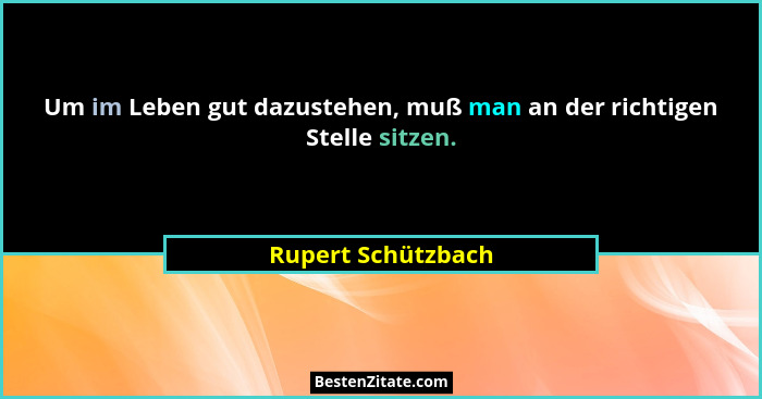 Um im Leben gut dazustehen, muß man an der richtigen Stelle sitzen.... - Rupert Schützbach
