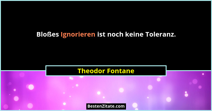Bloßes Ignorieren ist noch keine Toleranz.... - Theodor Fontane